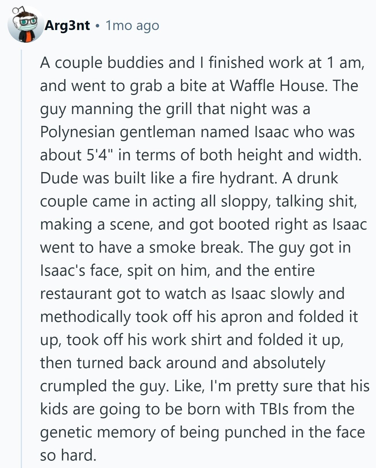 Arg3nt 1mo ago A couple buddies and I finished work at 1 am, and went to grab a bite at Waffle House. The guy manning the grill that night was a Polynesian gentleman named Isaac who was about 5'4 in terms of both height and width. Dude was built like a fire hydrant. A drunk couple came in acting all sloppy, talking shit, making a scene, and got booted right as Isaac went to have a smoke break. The guy got in Isaac's face, spit on him, and the entire restaurant got to watch as Isaac slowly and methodically took