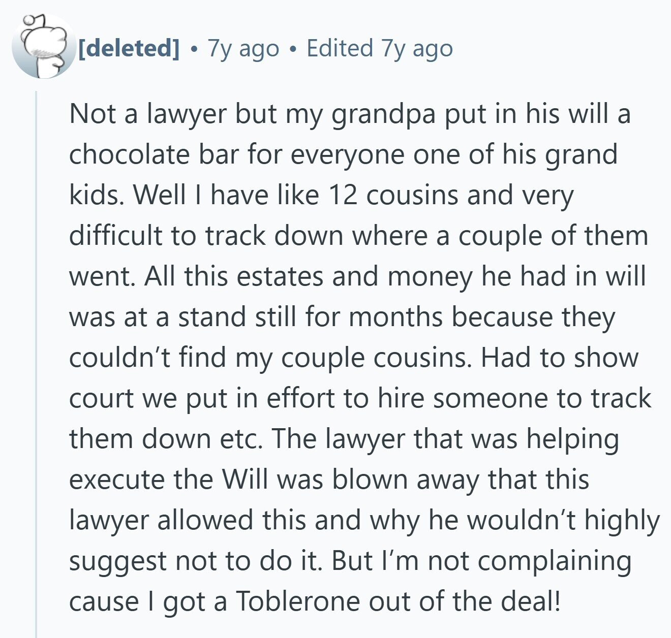 7y ago Edited 7y ago Not a lawyer but my grandpa put in his will a chocolate bar for everyone one of his grand kids. Well I have like 12 cousins and very difficult to track down where a couple of them went. All this estates and money he had in will was at a stand still for months because they couldn't find my couple cousins. Had to show court we put in effort to hire someone to track them down etc. The lawyer that was helping execute the Will was blown away that this lawyer allowed this and