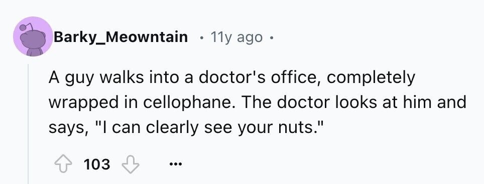 Barky_Meowntain o 11y ago . A guy walks into a doctor's office, completely wrapped in cellophane. The doctor looks at him and says, I can clearly see your nuts. 103 ...