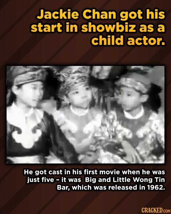 Jackie Chan got his start in showbiz as a child actor. Не got cast in his first movie when he was just five - it was Big and Little Wong Tin Bar, which was released in 1962. CRACKED.COM