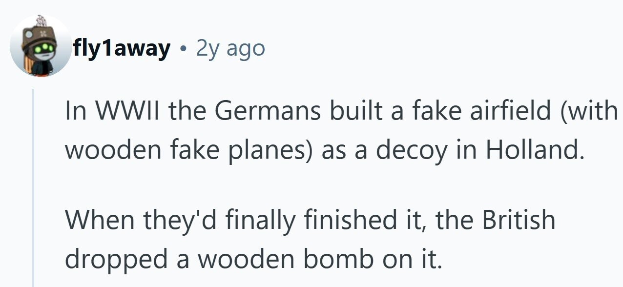 fly1away . 2y ago In WWII the Germans built a fake airfield (with wooden fake planes) as a decoy in Holland. When they'd finally finished it, the British dropped a wooden bomb on it. 