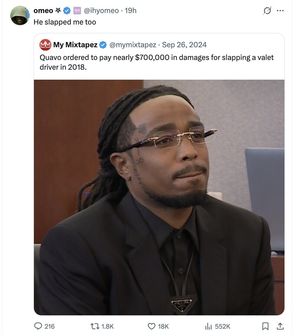 omeo IRIS @ihyomeo . 19h G ... Не slapped me too MM My Mixtapez @mymixtapez Sep 26, 2024 Quavo ordered to pay nearly $700,000 in damages for slapping a valet driver in 2018. 216 1.8K 18K 552K 