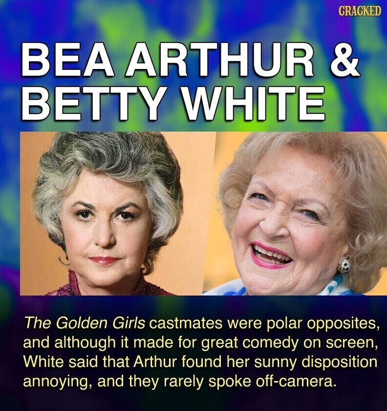 GRACKED BEA ARTHUR & BETTY WHITE The Golden Girls castmates were polar opposites, and although it made for great comedy on screen, White said that Arthur found her sunny disposition annoying, and they rarely spoke off-camera.