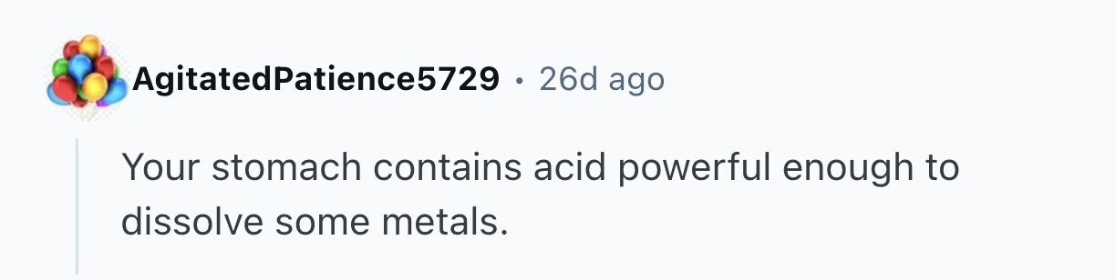 AgitatedPatience5729 . 26d ago Your stomach contains acid powerful enough to dissolve some metals. 
