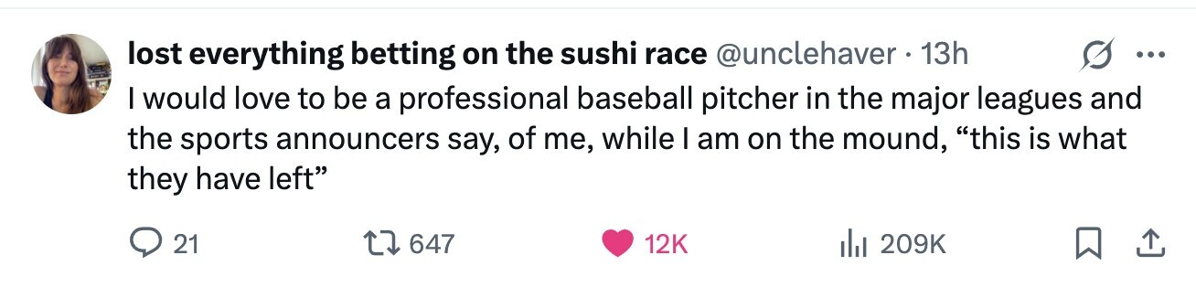 lost everything betting on the sushi race @unclehaver . 13h ... I would love to be a professional baseball pitcher in the major leagues and the sports announcers say, of me, while I am on the mound, this is what they have left 21 647 12K 209K