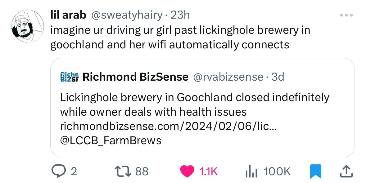 lil arab @sweatyhairy 23h I imagine ur driving ur girl past lickinghole brewery in goochland and her wifi automatically connects Richn BiZSF Richmond BizSense @rvabizsense. 3d Lickinghole brewery in Goochland closed indefinitely while owner deals with health issues richmondbizsense.com/2024/02/06/lic... @LCCB_FarmBrews 2 88 1.1K 100K