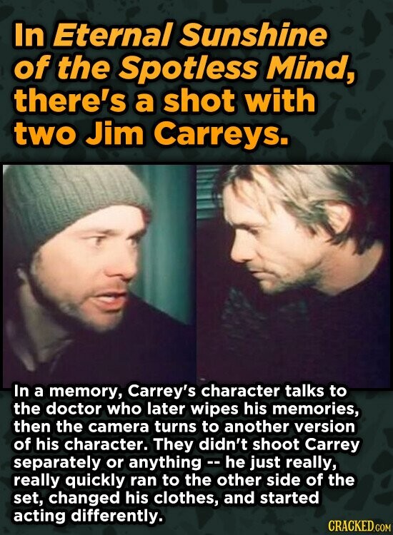 In Eternal Sunshine of the Spotless Mind, there's a shot with two Jim Carreys. In a memory, Carrey's character talks to the doctor who later wipes his memories, then the camera turns to another version of his character. They didn't shoot Carrey separately or anything - he just really, really quickly ran to the other side of the set, changed his clothes, and started acting differently. CRACKED.COM