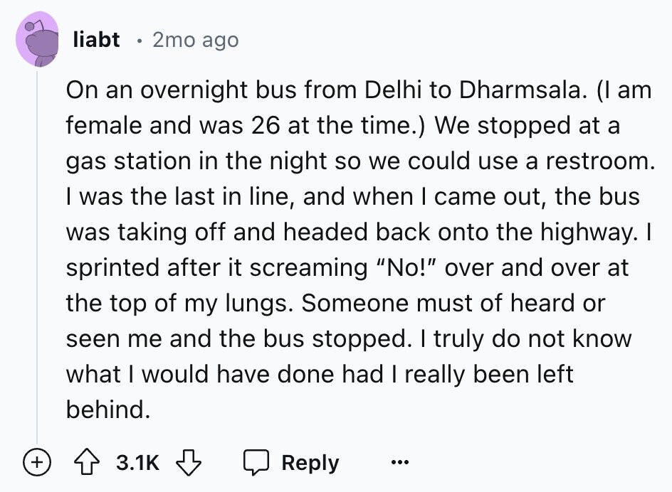 liabt 2mo ago On an overnight bus from Delhi to Dharmsala. (I am female and was 26 at the time.) We stopped at a gas station in the night so we could use a restroom. I was the last in line, and when I came out, the bus was taking off and headed back onto the highway. I sprinted after it screaming No! over and over at the top of my lungs. Someone must of heard or seen me and the bus stopped. I truly do not know what I would have done had I really been left behind. +