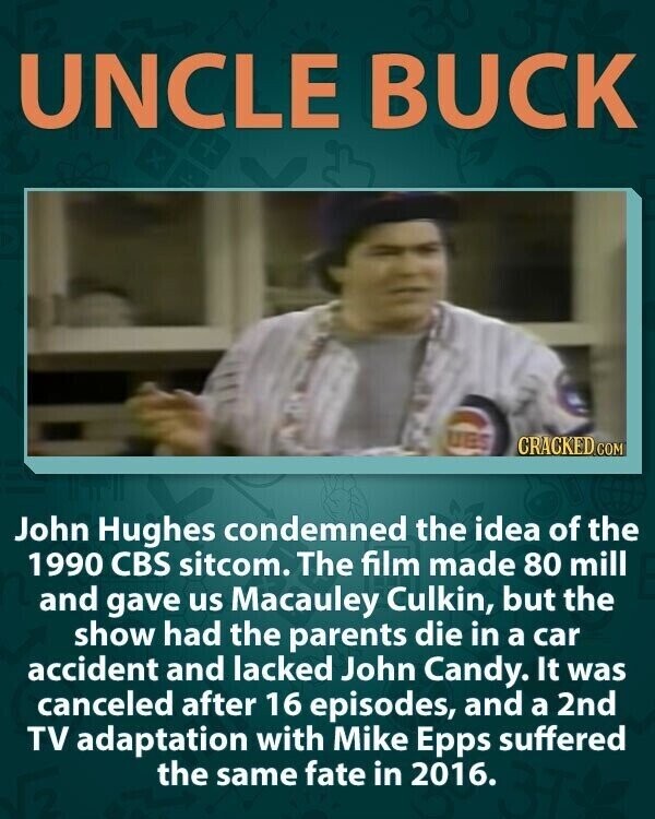 UNCLE BUCK UES CRACKED.COM John Hughes condemned the idea of the 1990 CBS sitcom. The film made 80 mill and gave us Macauley Culkin, but the show had the parents die in a car accident and lacked John Candy. It was canceled after 16 episodes, and a 2nd TV adaptation with Mike Epps suffered the same fate in 2016.