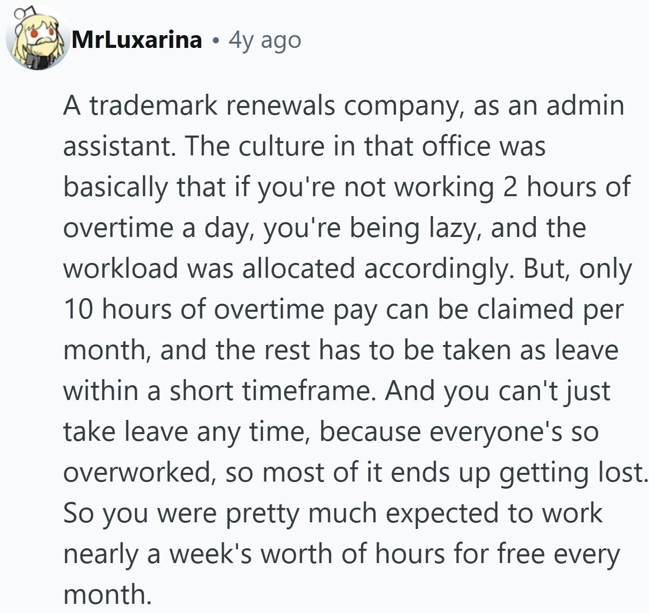 MrLuxarina 4y ago A trademark renewals company, as an admin assistant. The culture in that office was basically that if you're not working 2 hours of overtime a day, you're being lazy, and the workload was allocated accordingly. But, only 10 hours of overtime pay can be claimed per month, and the rest has to be taken as leave within a short timeframe. And you can't just take leave any time, because everyone's so overworked, so most of it ends up getting lost. So you were pretty much expected to work nearly a week's worth of hours for free every
