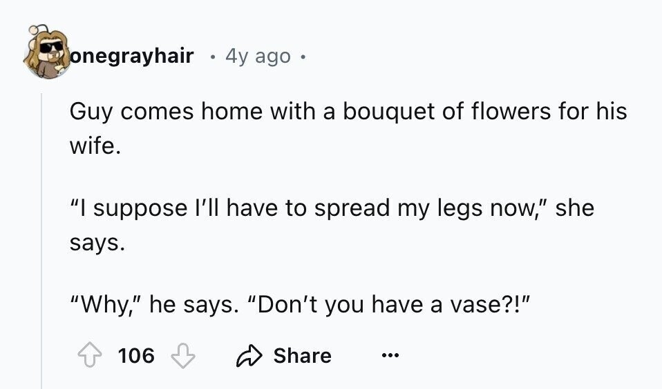 onegrayhair 4y ago Guy comes home with a bouquet of flowers for his wife. I suppose I'll have to spread my legs now, she says. Why, he says. Don't you have a vase?! Share 106 ...