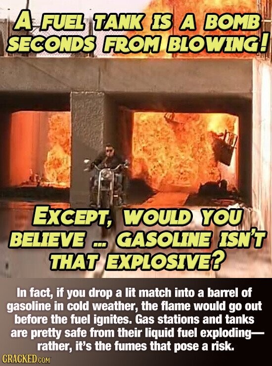 A FUEL TANK IS A BOMB SECONDS FROM BLOWING! EXCEPT, WOULD YOU BELIEVE ... GASOLINE ISN'T THAT EXPLOSIVE? In fact, if you drop a lit match into a barrel of gasoline in cold weather, the flame would go out before the fuel ignites. Gas stations and tanks are pretty safe from their liquid fuel exploding- rather, it's the fumes that pose a risk. CRACKED.COM