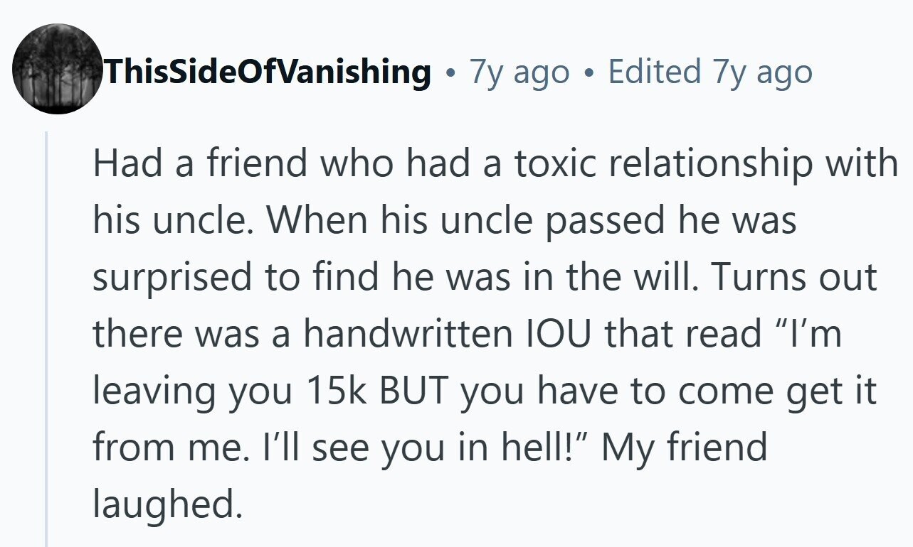 ThisSideOfVanishing . 7y ago Edited 7y ago Had a friend who had a toxic relationship with his uncle. When his uncle passed he was surprised to find he was in the will. Turns out there was a handwritten IOU that read I'm leaving you 15k BUT you have to come get it from me. I'll see you in hell! My friend laughed.
