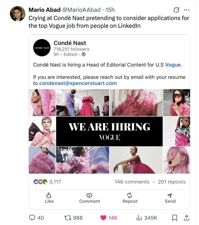 Mario Abad @MarioAAbad 15h s ... Crying at Condè Nast pretending to consider applications for the top Vogue job from people on Linkedln Condé Nast CONDÉ NAST 718,251 followers 9h Edited Condé Nast is hiring a Head of Editorial Content for U.S Vogue. If you are interested, please reach out by email with your resume to condenast@spencerstuart.com WE ARE HIRING VOGUE 146 comments 201 reposts 3,117 = Like Comment Repost Send 40 988 14K 345K