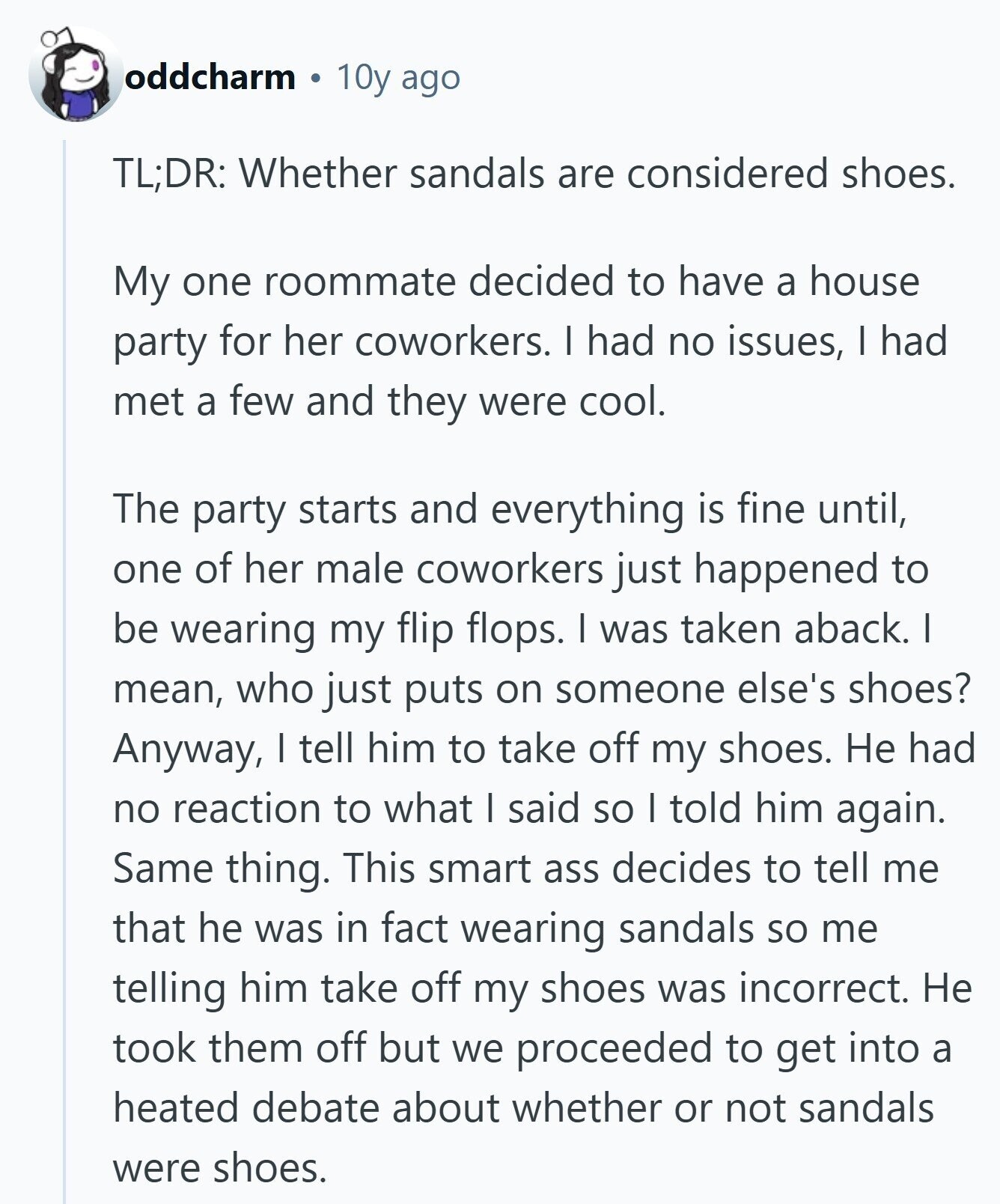 oddcharm 10y ago TL;DR: Whether sandals are considered shoes. My one roommate decided to have a house party for her coworkers. I had no issues, I had met a few and they were cool. The party starts and everything is fine until, one of her male coworkers just happened to be wearing my flip flops. I was taken aback. I mean, who just puts on someone else's shoes? Anyway, I tell him to take off my shoes. Не had no reaction to what I said so I told him again. Same thing. This smart ass decides to tell me that