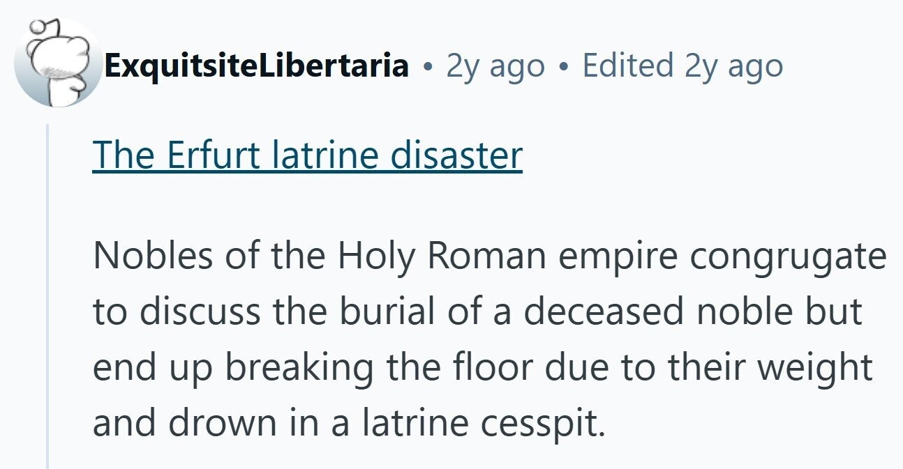 ExquitsiteLibertaria . 2y ago Edited 2y ago The Erfurt latrine disaster Nobles of the Holy Roman empire congrugate to discuss the burial of a deceased noble but end up breaking the floor due to their weight and drown in a latrine cesspit. 