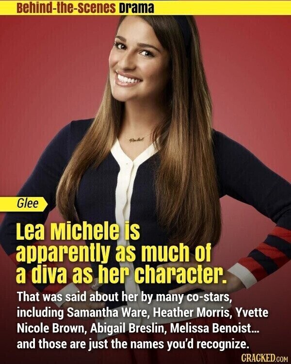 Behind-the-scenes Drama Glee Lea Michele is apparently as much of a diva as her character. That was said about her by many co-stars, including Samantha Ware, Heather Morris, Yvette Nicole Brown, Abigail Breslin, Melissa Benoist... and those are just the names you'd recognize. CRACKED.COM