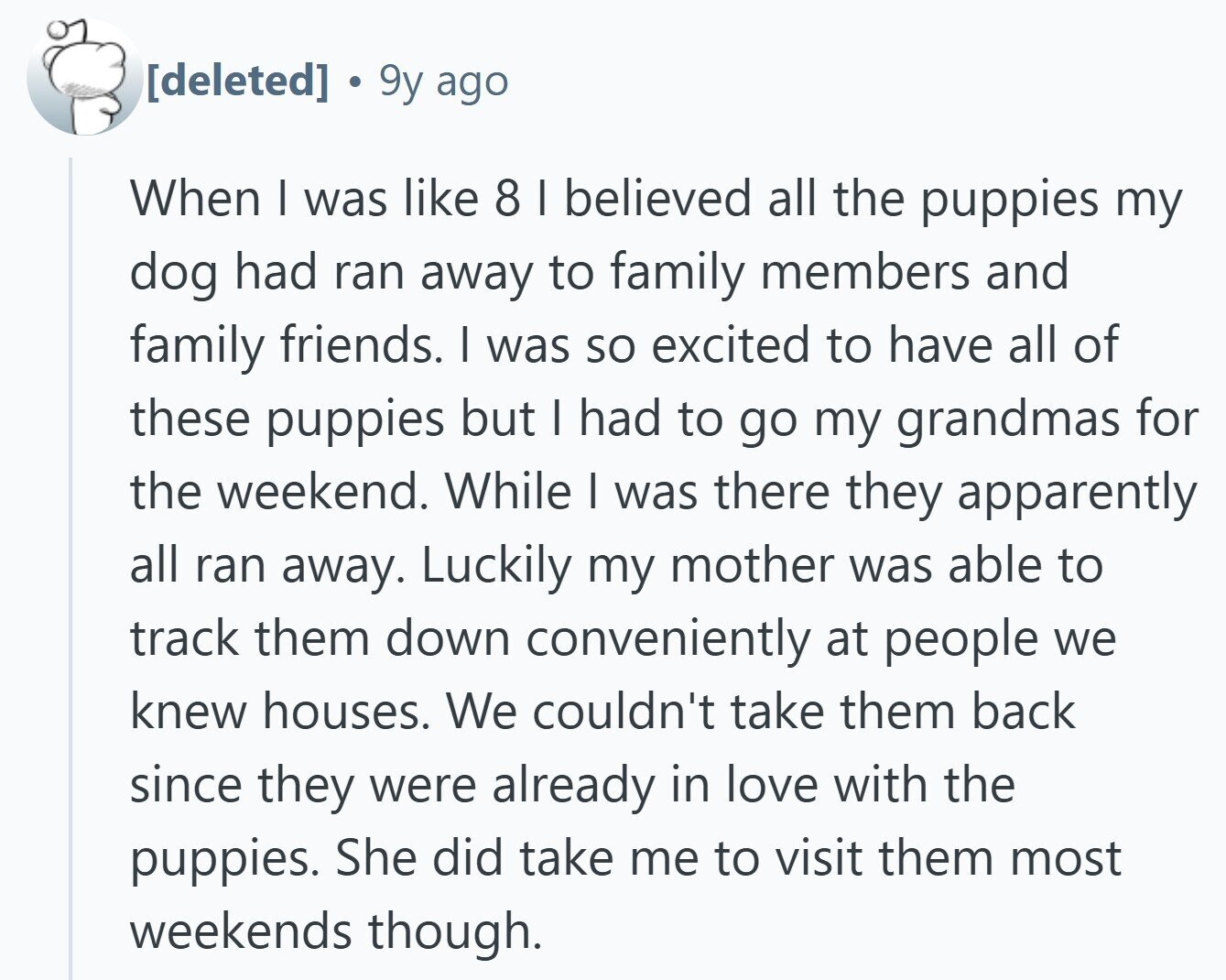  9y ago When I was like 8 I believed all the puppies my dog had ran away to family members and family friends. I was so excited to have all of these puppies but I had to go my grandmas for the weekend. While I was there they apparently all ran away. Luckily my mother was able to track them down conveniently at people we knew houses. We couldn't take them back since they were already in love with the puppies. She did take me to visit them most weekends though. 