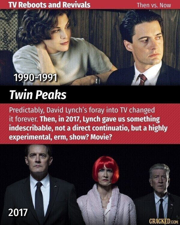 TV Reboots and Revivals Then vs. Now 1990-1991 Twin Peaks Predictably, David Lynch's foray into TV changed it forever. Then, in 2017, Lynch gave us something indescribable, not a direct continuatio, but a highly experimental, erm, show? Movie? 2017 CRACKED.COM