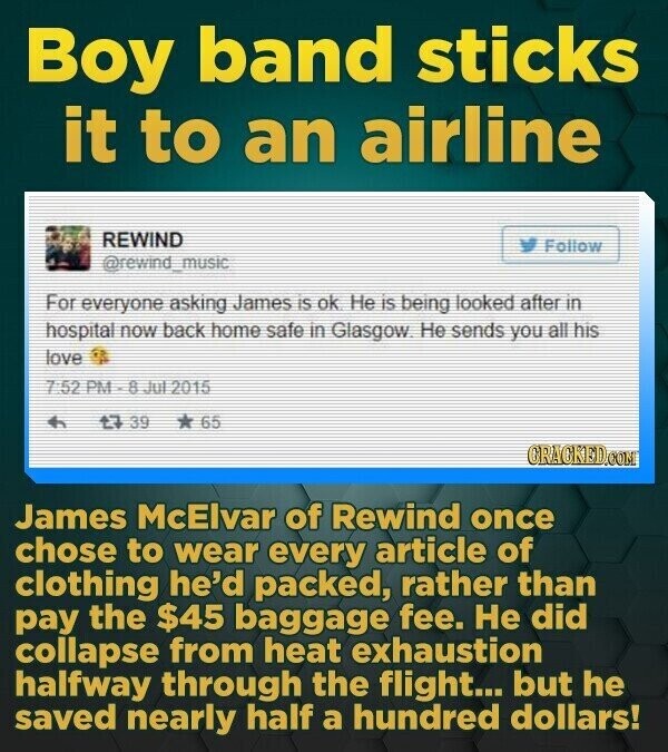 Boy band sticks it to an airline REWIND Follow @rewind_music For everyone asking James is ok Не is being looked after in hospital now back home safe in Glasgow Не sends you all his love 7 5.22 PM - 8 Jul 2015 t7 39 * 65 CRACKED.COM James McElvar of Rewind once chose to wear every article of clothing he'd packed, rather than pay the $45 baggage fee. Не did collapse from heat exhaustion halfway through the flight... but he saved nearly half a hundred dollars!