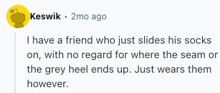 Keswik 2mo ago I have a friend who just slides his socks on, with no regard for where the seam or the grey heel ends up. Just wears them however.