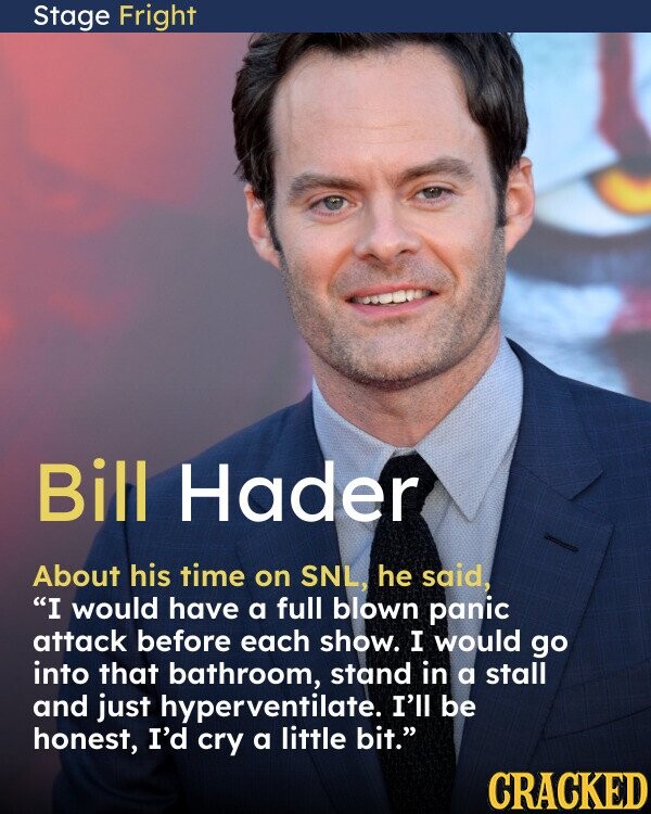 Stage Fright Bill Hader About his time on SNL, he said, I would have a full blown panic attack before each show. I would go into that bathroom, stand in a stall and just hyperventilate. I'll be honest, I'd cry a little bit. CRACKED