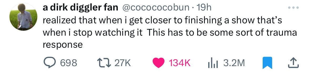 a dirk diggler fan @cocococobun - 1 19h realized that when i get closer to finishing a show that's when i stop watching it This has to be some sort of trauma response 698 27K 134K 3.2M
