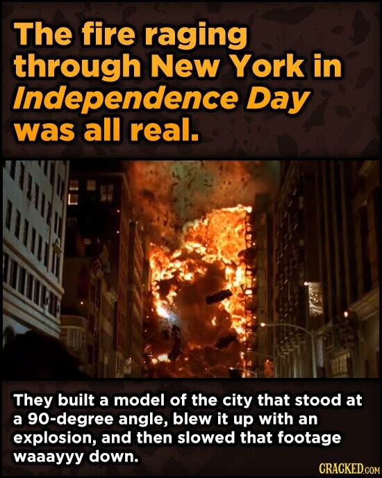 The fire raging through New York in Independence Day was all real. They built a model of the city that stood at a 90-degree angle, blew it up with an explosion, and then slowed that footage waaayyy down. CRACKED.COM