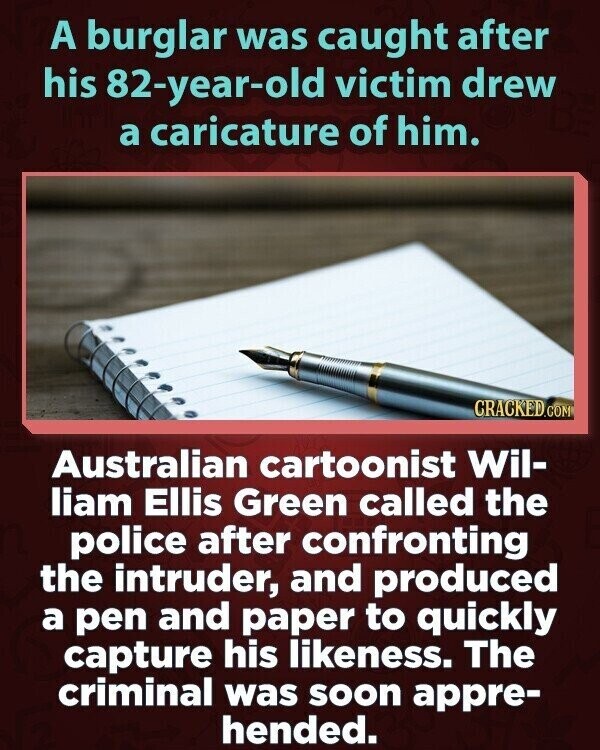 A burglar was caught after his 82-year-old victim drew a caricature of him. CRACKED.COM Australian cartoonist Wil- liam Ellis Green called the police after confronting the intruder, and produced a pen and paper to quickly capture his likeness. The criminal was soon appre- hended.