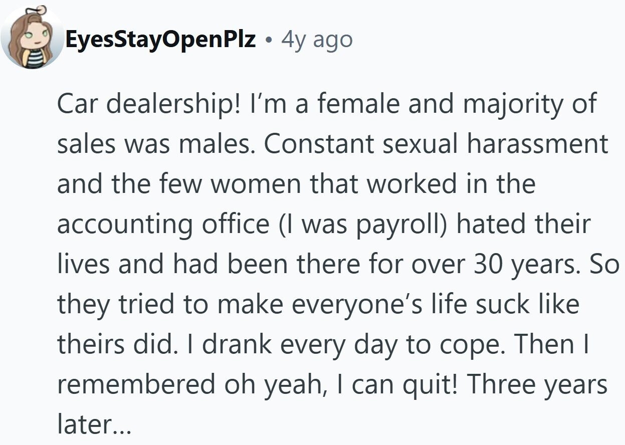 EyesStayOpenPlz . 4y ago Car dealership! I'm a female and majority of sales was males. Constant sexual harassment and the few women that worked in the accounting office (I was payroll) hated their lives and had been there for over 30 years. So they tried to make everyone's life suck like theirs did. I drank every day to cope. Then I remembered oh yeah, | can quit! Three years later...