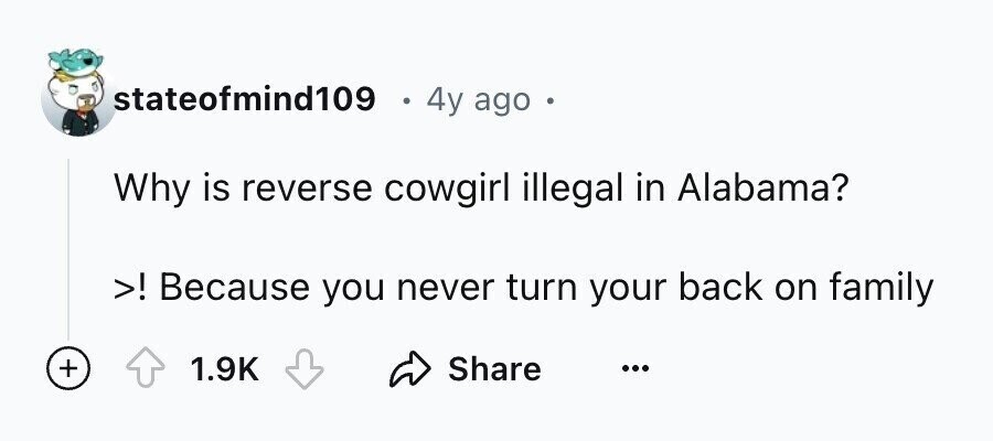 stateofmind109 e 4y ago e Why is reverse cowgirl illegal in Alabama? >! Because you never turn your back on family + 1.9K Share ...