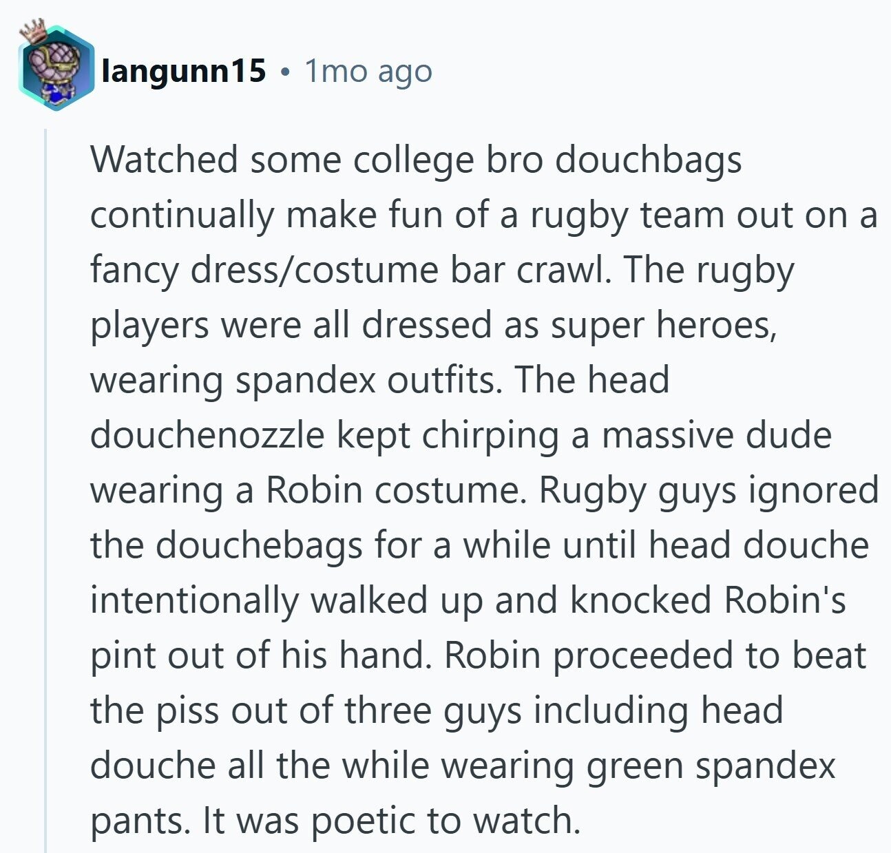 langunn15 1mo ago Watched some college bro douchbags continually make fun of a rugby team out on a fancy dress/costume bar crawl. The rugby players were all dressed as super heroes, wearing spandex outfits. The head douchenozzle kept chirping a massive dude wearing a Robin costume. Rugby guys ignored the douchebags for a while until head douche intentionally walked up and knocked Robin's pint out of his hand. Robin proceeded to beat the piss out of three guys including head douche all the while wearing green spandex pants. It was poetic to watch.