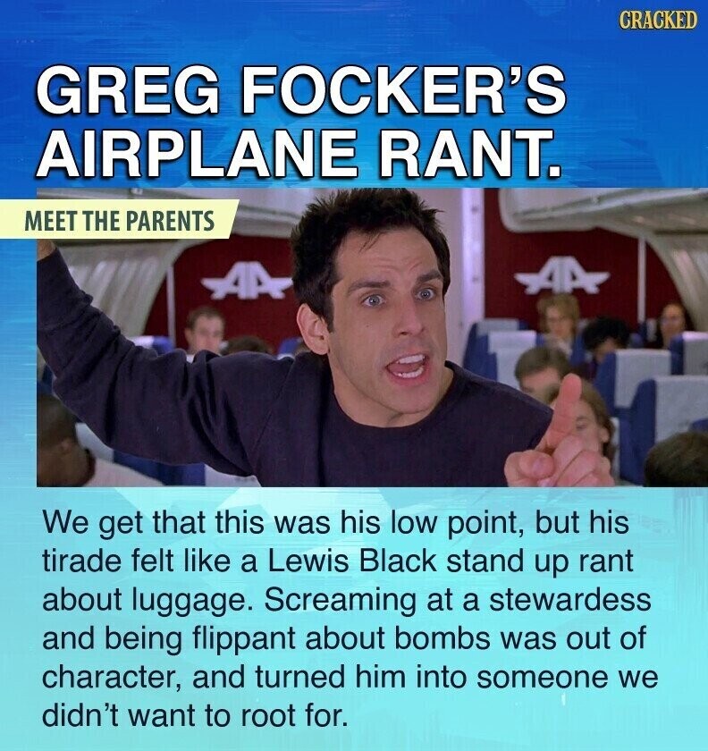 CRACKED GREG FOCKER'S AIRPLANE RANT. MEET THE PARENTS AA AA We get that this was his low point, but his tirade felt like a Lewis Black stand up rant about luggage. Screaming at a stewardess and being flippant about bombs was out of character, and turned him into someone we didn't want to root for.