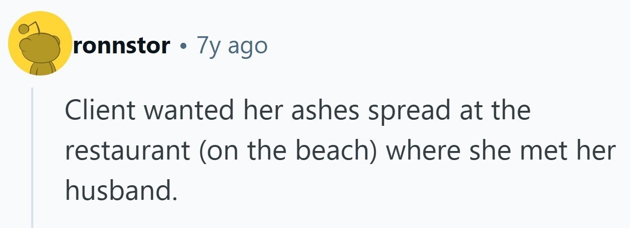 ronnstor . 7y ago Client wanted her ashes spread at the restaurant (on the beach) where she met her husband.