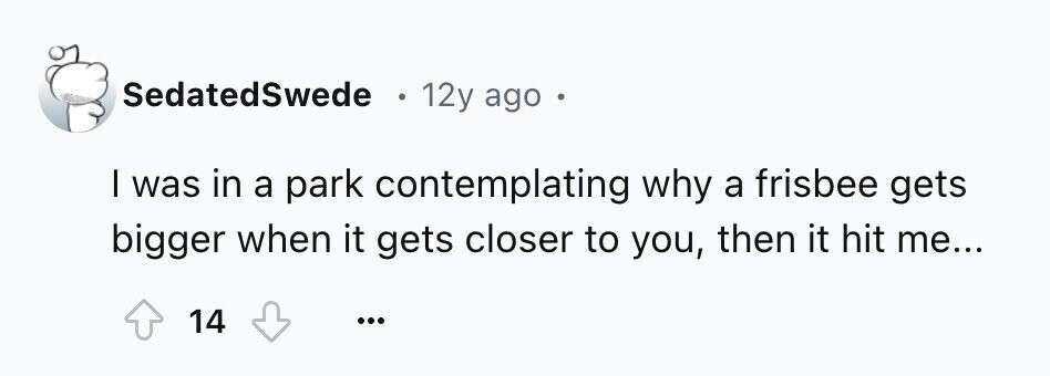 SedatedSwede 12y ago I was in a park contemplating why a frisbee gets bigger when it gets closer to you, then it hit me... 14 ...