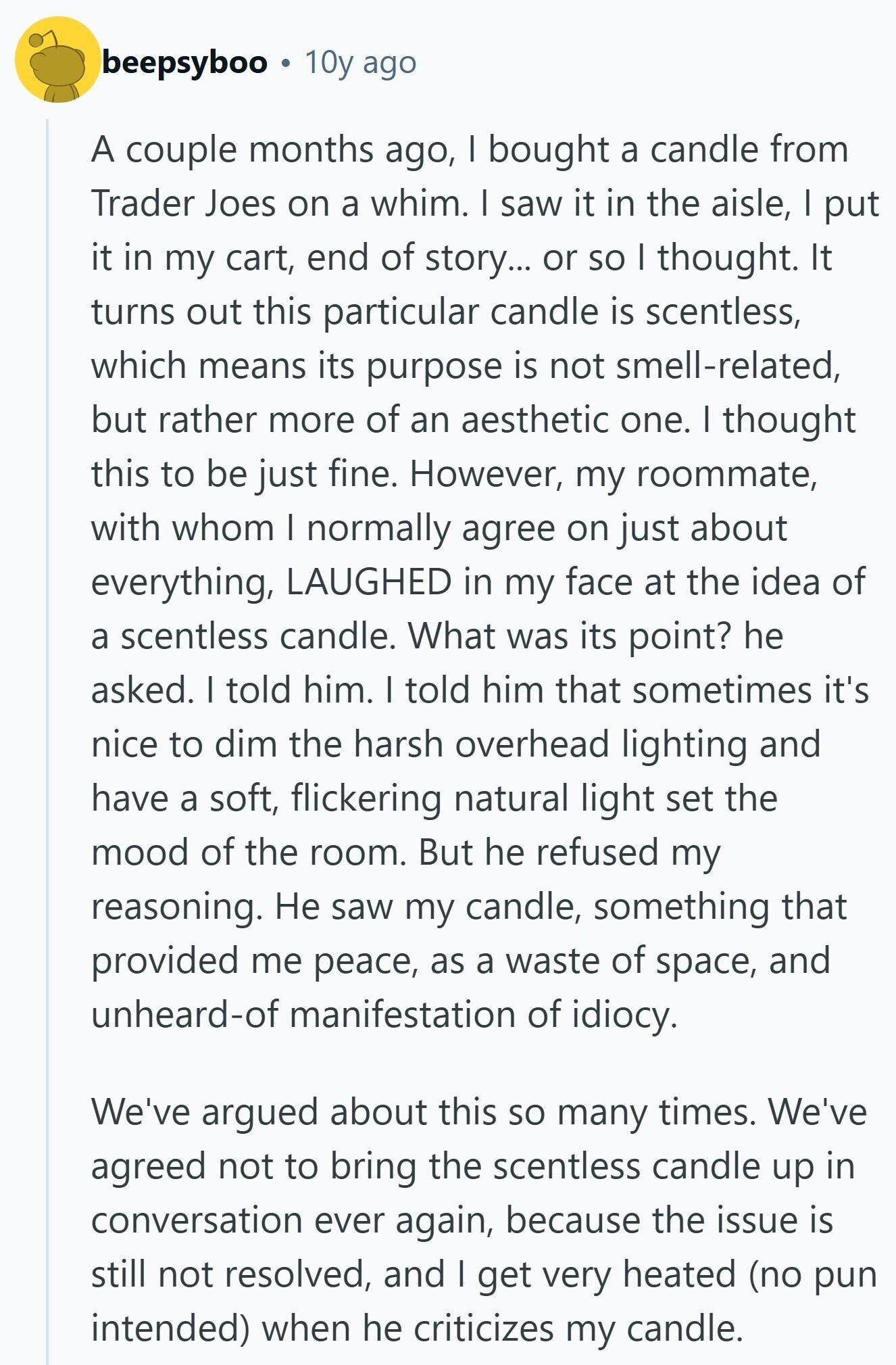 beepsyboo 10y ago A couple months ago, I bought a candle from Trader Joes on a whim. I saw it in the aisle, I put it in my cart, end of story... or so I thought. It turns out this particular candle is scentless, which means its purpose is not smell-related, but rather more of an aesthetic one. I thought this to be just fine. However, my roommate, with whom I normally agree on just about everything, LAUGHED in my face at the idea of a scentless candle. What was its point? he asked. I told him. I told him