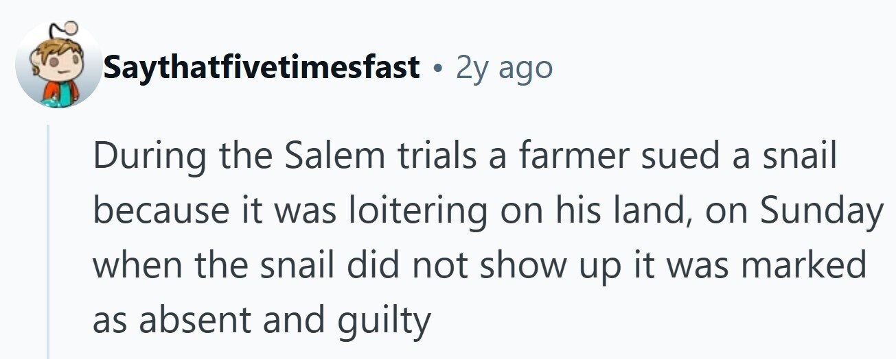 Saythatfivetimesfast . 2y ago During the Salem trials a farmer sued a snail because it was loitering on his land, on Sunday when the snail did not show up it was marked as absent and guilty 