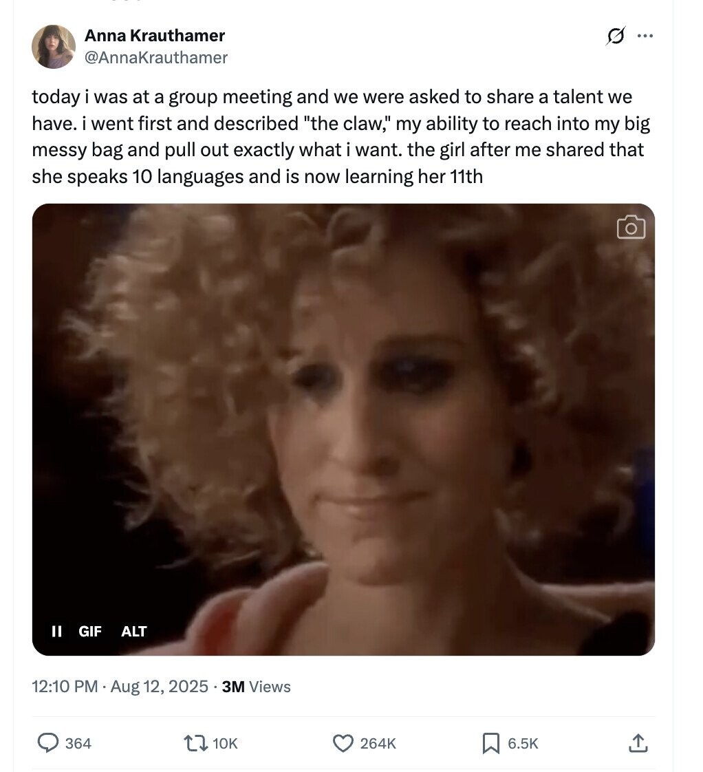 Anna Krauthamer s ... @AnnaKrauthamer today i was at a group meeting and we were asked to share a talent we have. i went first and described the claw, my ability to reach into my big messy bag and pull out exactly what i want. the girl after me shared that she speaks 10 languages and is now learning her 11th II GIF ALT 12:10 PM Aug 12, 2025 . 3M Views 364 10K 264K 6.5K 