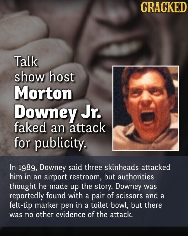 CRACKED Talk show host Morton Downey Jr. faked an attack for publicity. In 1989, Downey said three skinheads attacked him in an airport restroom, but authorities thought he made up the story. Downey was reportedly found with a pair of scissors and a felt-tip marker pen in a toilet bowl, but there was no other evidence of the attack.