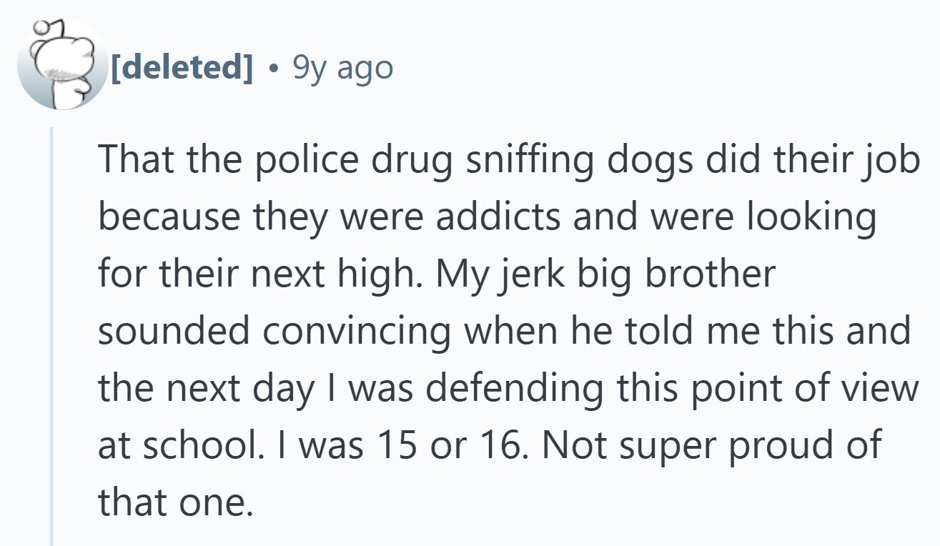  . 9y ago That the police drug sniffing dogs did their job because they were addicts and were looking for their next high. My jerk big brother sounded convincing when he told me this and the next day I was defending this point of view at school. | was 15 or 16. Not super proud of that one. 