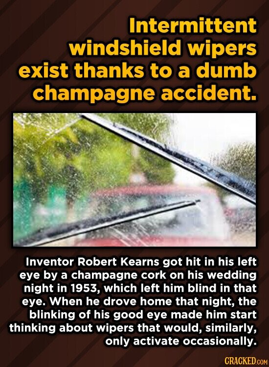 Intermittent windshield wipers exist thanks to a dumb champagne accident. Inventor Robert Kearns got hit in his left eye by a champagne cork on his wedding night in 1953, which left him blind in that eye. When he drove home that night, the blinking of his good eye made him