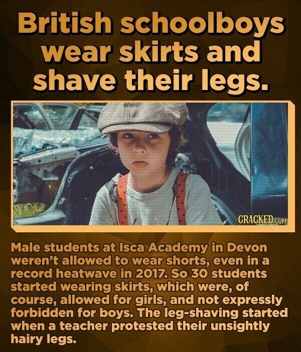 British schoolboys wear skirts and shave their legs. CRACKED.COM Male students at Isca Academy in Devon weren't allowed to wear shorts, even in a record heatwave in 2017. So 30 students started wearing skirts, which were, of course, allowed for girls, and not expressly forbidden for boys. The leg-shaving started when a teacher protested their unsightly hairy legs.