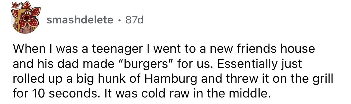 smashdelete. 87d When I was a teenager I went to a new friends house and his dad made burgers for us. Essentially just rolled up a big hunk of Hamburg and threw it on the grill for 10 seconds. It was cold raw in the middle.