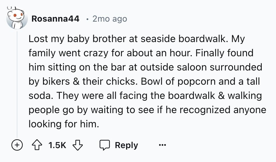Rosanna44 2mo ago Lost my baby brother at seaside boardwalk. My family went crazy for about an hour. Finally found him sitting on the bar at outside saloon surrounded by bikers & their chicks. Bowl of popcorn and a tall soda. They were all facing the boardwalk & walking people go by waiting to see if he recognized anyone looking for him. + 1.5K Reply ...