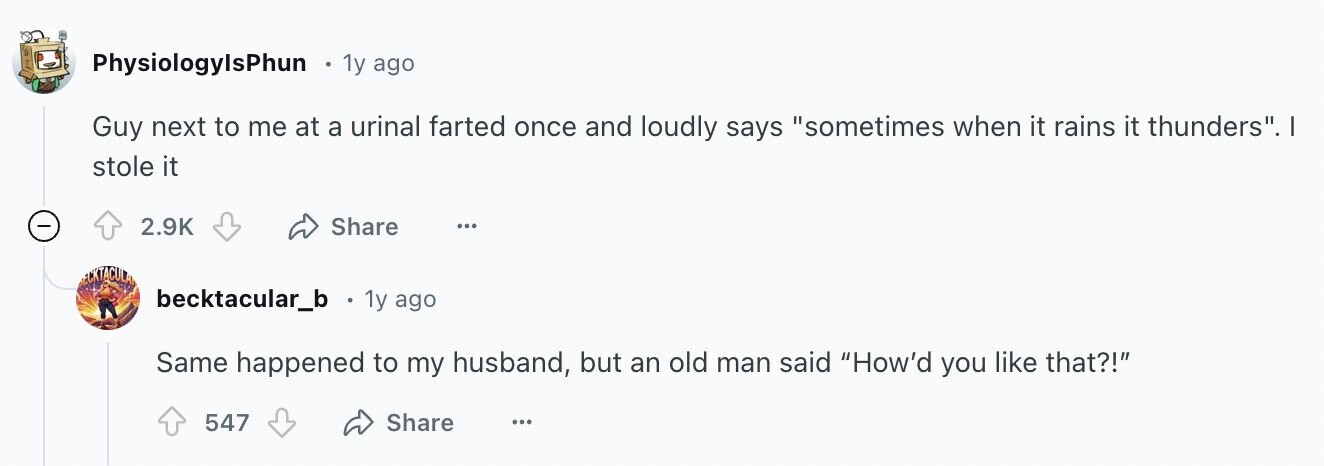 PhysiologylsPhun 1y ago Guy next to me at a urinal farted once and loudly says sometimes when it rains it thunders. stole it - Share 2.9K ... ECKTACULA becktacular_b 1y ago Same happened to my husband, but an old man said How'd you like that?! 547 Share ...