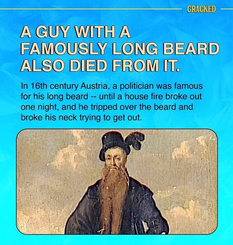 CRACKED A GUY WITH A FAMOUSLY LONG BEARD ALSO DIED FROM IT. In 16th century Austria, a politician was famous for his long beard - until a house fire broke out one night, and he tripped over the beard and broke his neck trying to get out.