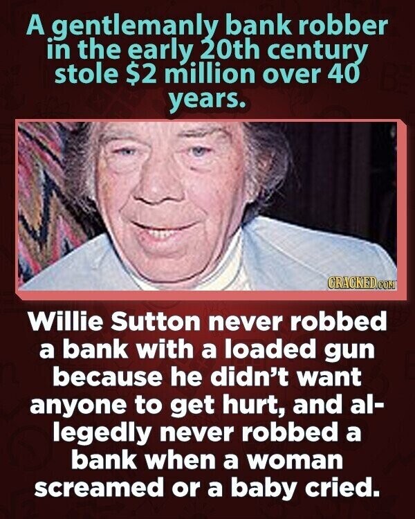 A gentlemanly bank robber in the early 20th century stole $2 million over 40 years. CRACKED.COM Willie Sutton never robbed a bank with a loaded gun because he didn't want anyone to get hurt, and al- legedly never robbed a bank when a woman screamed or a baby cried.