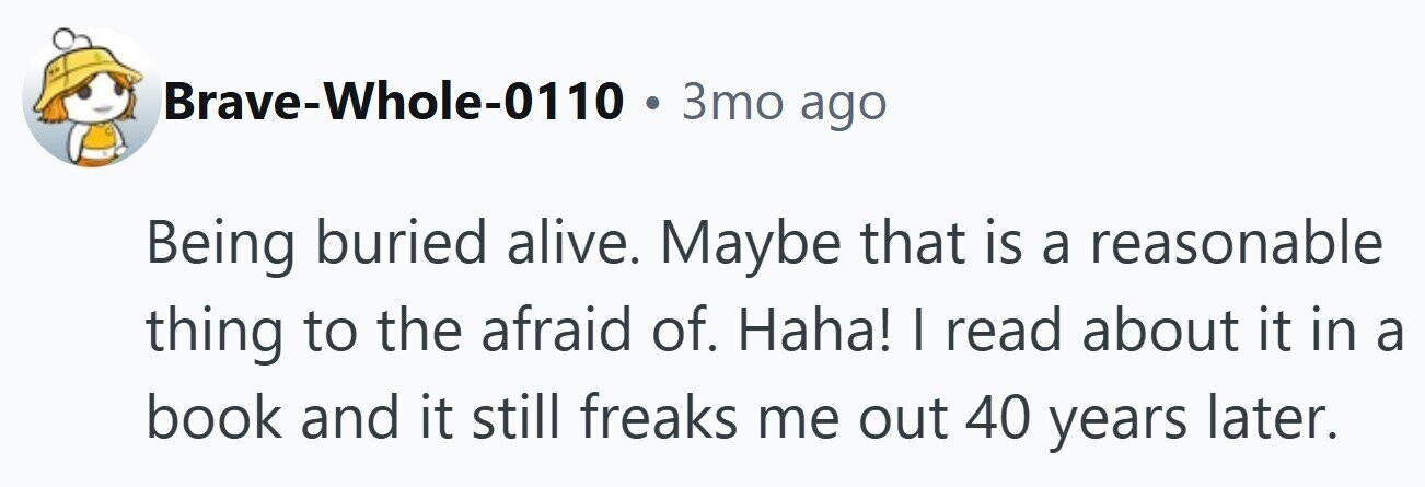 Brave-Whole-0110 . 3то ago Being buried alive. Maybe that is a reasonable thing to the afraid of. Haha! I read about it in a book and it still freaks me out 40 years later.