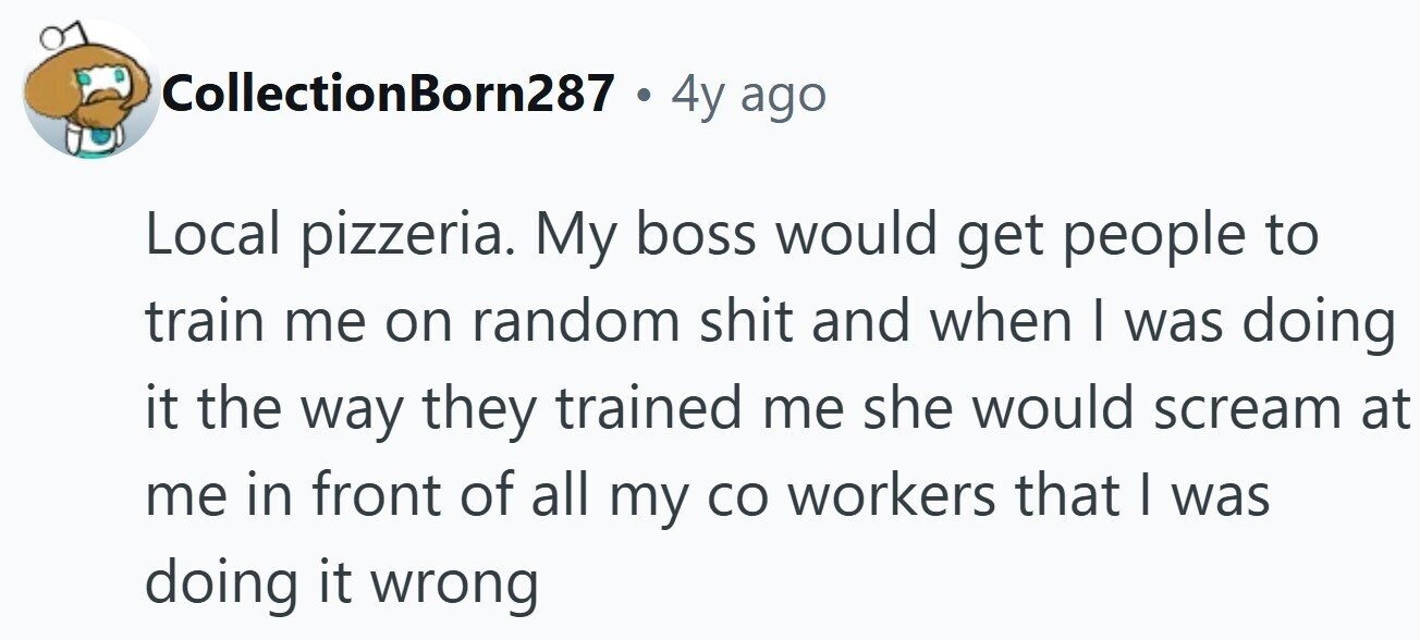 CollectionBorn287 . 4y ago Local pizzeria. My boss would get people to train me on random shit and when I was doing it the way they trained me she would scream at me in front of all my со workers that I was doing it wrong