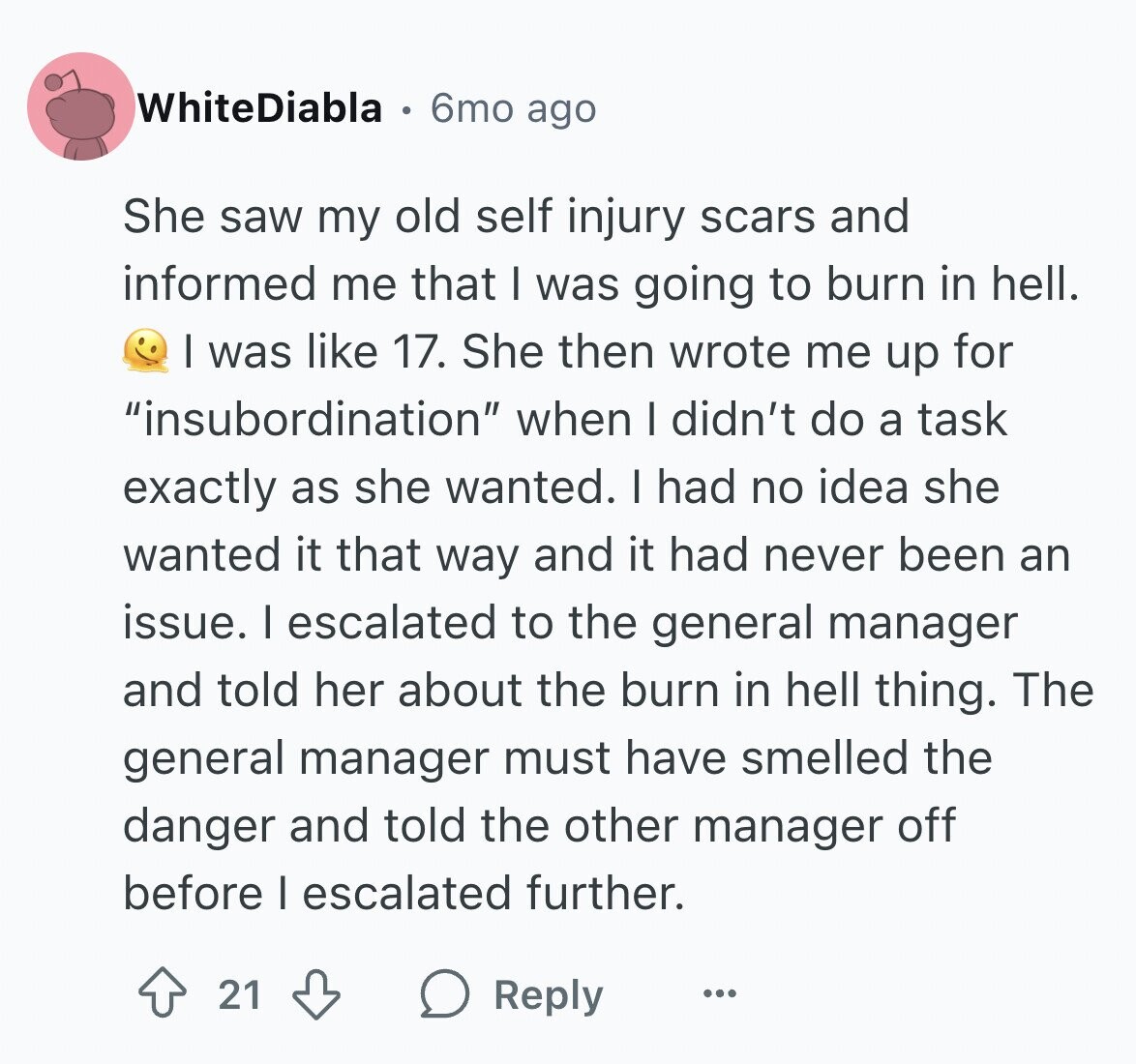 WhiteDiabla 6mo ago She saw my old self injury scars and informed me that I was going to burn in hell. I was like 17. She then wrote me up for insubordination when I didn't do a task exactly as she wanted. I had no idea she wanted it that way and it had never been an issue. I escalated to the general manager and told her about the burn in hell thing. The general manager must have smelled the danger and told the other manager off before I escalated further. 21 Reply ...